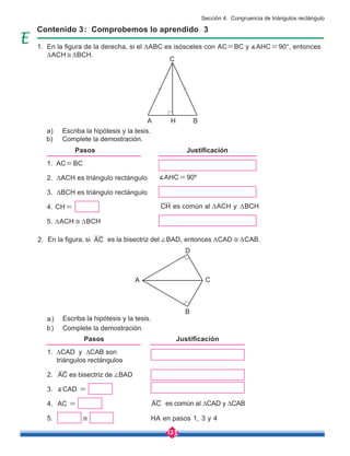 123
1. ∆CAD y ∆CAB son 	 	
triángulos rectángulos
2. 	 es bisectriz de ∠BAD
3. ∡CAD =
4. AC =
5. ≅
Pasos
Contenido 3: Comprobemos lo aprendido 3
En la figura de la derecha, si el ∆ABC es isósceles con AC=BC y ∡AHC=90°, entonces
∆ACH≅∆BCH.
En la figura, si es la bisectriz del ∠BAD, entonces ∆CAD ≅ ∆CAB.
Escriba la hipótesis y la tesis.
Escriba la hipótesis y la tesis.
Complete la demostración.
Complete la demostración.
a)
a)
b)
b)
HA en pasos 1, 3 y 4
∡AHC=90º
1. AC=BC
2. ∆ACH es triángulo rectángulo
3. ∆BCH es triángulo rectángulo
4. CH=
5. ∆ACH ≅ ∆BCH
Pasos Justificación
Justificación
AC
CH
AC
AC
C
A
B
D
C
A H B
es común al ∆ACH y ∆BCH
es común al ∆CAD y ∆CAB
1.
2.
Sección 4: Congruencia de triángulos rectángulo
 