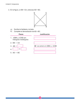 124
Unidad 6: Congruencia
En la figura, si DB=CA, entonces AD=BC.
Escriba la hipótesis y la tesis.
Complete la demostración de AD=BC.
a)
b)
1. ∆DBA y ∆CAB son
triángulos rectángulos
2. DB = CA
3. AB =
4.
5. AD = BC
Pasos Justificación
≅
AB
C
A B
D
es común al ∆DBA y ∆CAB
3.
 