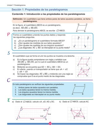 126
Unidad 7: Paralelogramos
b) Dado el ABCD, calcule AC.
a) En la figura puede comprobarse con regla y cartabón que
AD BC
< y AB DC
< , por lo cual el cuadrilátero ABCD es un
paralelogramo.
b) Midiendo se encuentra que AD = BC y AB = DC.
c) En efecto, usando un transportador se tiene que ∡A = ∡C
y ∡B = ∡D.
d) Se trazan las diagonales AC y BD, y midiendo con una regla se
comprueba que O es el punto medio de las diagonales.
Sección 1: Propiedades de los paralelogramos
En la figura, el cuadrilátero ABCD es un paralelogramo,
es decir, AD BC
< y AB DC
< .
Para denotar el paralelogramo ABCD, se escribe .
Definición: Un cuadrilátero que tiene ambos pares de lados opuestos paralelos, se llama 	
paralelogramo.
a) Dado el , calcule ∡A, ∡D, AD y DC.
Forme un cuadrilátero uniendo los puntos dados y responda
las siguientes preguntas.
El cuadrilátero que se forma al unir los puntos se muestra a la derecha.
Contenido 1: Introducción a las propiedades de los paralelogramos
En todo paralelogramo se verifican las siguientes propiedades:
1.	 Ambos pares de lados opuestos son paralelos.
2.	 Los lados opuestos tienen la misma medida.
3.	 Los ángulos opuestos tienen la misma medida.
4.	 Las diagonales se interceptan en su punto medio.
a) ¿Es un paralelogramo el cuadrilátero formado ABCD?
b) ¿Son iguales las medidas de sus lados opuestos?
c) ¿Son iguales las medidas de sus ángulos opuestos?
d) ¿Las diagonales AC y BD se interceptan en su punto medio?
A B
C
D
A B
C
D
A B
C
D
A B
C
D
A B
C
D
O
A B
C
D
14cm
70º
110º
5cm
A B
C
D
O
4cm
ABCD
ABCD
 