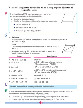 127
Los lados opuestos de un paralelogramo tienen la misma medida.
1.
2. ∡BAC=∡DCA
3. CA=AC
4. ∡BCA=∡DAC
5. ∆CAB ≅ ∆ACD
6. CB=AD y AB=CD
7. AD=BC y AB=DC
a) Hipótesis:
Tesis:
El cuadrilátero ABCD es un paralelogramo, lo cual por definición significa que
AB DC y AD BC.
< <
Los lados opuestos tienen la misma medida, es decir AD=BC y
AB=DC.
b) Se traza la diagonal AC y se forman los ∆CAB y ∆ACD como
puede verse en la figura de la derecha.
Si un cuadrilátero ABCD es un paralelogramo, entonces los ángulos opuestos tienen la
misma medida. Para demostrar esta propiedad, utilice:
a) Los pasos 2. y 4. de la solución del problema y justifique por qué ∡DAB=∡DCB.
b) El paso 5. de la solución del problema y justifique por qué ∡CBA=∡CDA.
Si un cuadrilátero ABCD es un paralelogramo, entonces
sus lados opuestos tienen la misma medida.
Contenido 2: Igualdad de medidas de los lados y ángulos opuestos de
un paralelogramo
a) Escriba la hipótesis y la tesis.
b) Realice la demostración utilizando las siguientes sugerencias:
AB DC y AD BC
< <
A B
C
D
A B
C
D
Trace la diagonal .
Demuestre que ∆CAB ≅ ∆ACD.
Demuestre que AD=BC y AB=DC.
AC
Hipótesis
∠BAC y ∠DCA son alternos internos,
AC una transversal y AB DC
<
∠BCA y ∠DAC son alternos internos por ser
AC una transversal y AD BC
<
Pasos Justificación
CA es común al ∆CAB y ∆ACD
ALA en 2, 3 y 4
∆CAB ≅ ∆ACD (en 5)
CB=BC, CD=DC
Sección 1: Propiedades de los paralelogramos
 