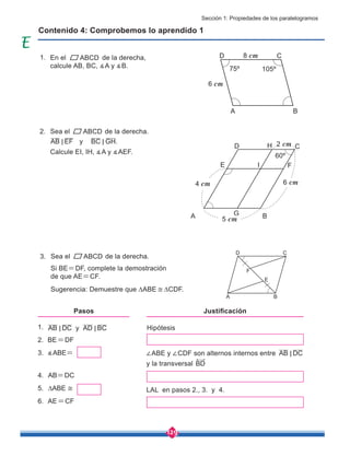 129
En el ABCD de la derecha,
calcule AB, BC, ∡A y ∡B.
Sea el de la derecha.
y
Sea el de la derecha.
Calcule EI, IH, ∡A y ∡AEF.
Si BE=DF, complete la demostración
de que AE=CF.
Sugerencia: Demuestre que ∆ABE ≅ ∆CDF.
Contenido 4: Comprobemos lo aprendido 1
AB EF
< BC GH.
<
1.
2. BE=DF
3. ∡ABE=
4. AB=DC
5. ∆ABE ≅
6. AE=CF
AB DC y AD BC
< < Hipótesis
∠ABE y ∠CDF son alternos internos entre AB DC
<
y la transversal BD
LAL en pasos 2., 3. y 4.
Pasos Justificación
ABCD
A B
C
D 8 cm
75º 105º
6 cm
A
D
E F
C
H
B
G
I
60º
5 cm
6 cm
4 cm
2 cm
ABCD
A B
E
C
D
F
1.
2.
3.
Sección 1: Propiedades de los paralelogramos
 