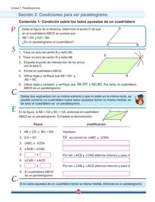 130
Unidad 7: Paralelogramos
Si los lados opuestos de un cuadrilátero tienen la misma medida, entonces es un paralelogramo.
A
C
B
D
1. Trace un arco de centro B y radio AD.
2. Trace un arco de centro D y radio AB.
3. Etiquete el punto de intersección de los arcos 	
con la letra C.
4. Forme el cuadrilátero ABCD.
5. Utilice regla y verifique que AB=DC y 	 	
AD=BC.
6. Utilice regla y cartabón, y verifique que y . Por tanto, el cuadrilátero 	 	
ABCD es un paralelogramo.
Sección 2: Condiciones para ser paralelogramo
En la figura, si AB=CD y BC=DA, entonces el cuadrilátero
ABCD es un paralelogramo. Complete la demostración.
Dada la figura de la derecha, determine el punto C tal que
en el cuadrilátero ABCD se cumpla que
AB=DC y AD=BC.
¿Es un paralelogramo el cuadrilátero?
Contenido 1: Condición sobre los lados opuestos de un cuadrilátero
Dados dos segmentos con un mismo extremo y que no están en la misma recta, es
posible construir un cuadrilátero cuyos lados opuestos tienen la misma medida, en
tal caso el cuadrilátero es un paralelogramo.
AD BC
<
AB DC
<
A B
D
A
C
B
D
1. AB=CD y BC=DA
2. CA=AC
3. ∆ABC ≅ ∆CDA
4. ∡ACB=∡CAD
5. ∥
6. ∡CAB=∡ACD
7. ∥
8. El cuadrilátero ABCD 	
es un paralelogramo
CA
Hipótesis
Por ser ∠ACB y ∠CAD alternos internos y paso 4
Por ser ∠CAB y ∠ACD alternos internos y paso 6
Pasos Justificación
es común en ∆ABC y ∆CDA
1
2
 