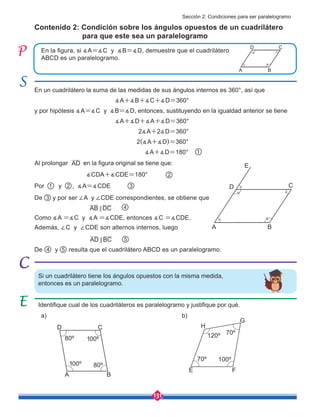131
AB DC
<
AD BC
<
En un cuadrilátero la suma de las medidas de sus ángulos internos es 360°, así que
∡A+∡B+∡C+∡D=360°
y por hipótesis ∡A=∡C y ∡B=∡D, entonces, sustituyendo en la igualdad anterior se tiene
∡A+∡D+∡A+∡D=360°
2∡A+2∡D=360°
2(∡A+∡D)=360°
∡A+∡D=180° 1
Al prolongar en la figura original se tiene que:
∡CDA+∡CDE=180°
Por y , ∡A=∡CDE
De y resulta que el cuadrilátero ABCD es un paralelogramo.
De 3 y por ser ∠A y ∠CDE correspondientes, se obtiene que
Además, ∠C y ∠CDE son alternos internos, luego
Como ∡A =∡C y ∡A =∡CDE, entonces ∡C =∡CDE.
En la figura, si ∡A=∡C y ∡B=∡D, demuestre que el cuadrilátero
ABCD es un paralelogramo.
Contenido 2: Condición sobre los ángulos opuestos de un cuadrilátero
para que este sea un paralelogramo
Si un cuadrilátero tiene los ángulos opuestos con la misma medida,
entonces es un paralelogramo.
Identifique cual de los cuadriláteros es paralelogramo y justifique por qué.
A
A
C
C
B
B
E F
G
H
D
D
E
AD
1
2
2 3
4
4
5
5
80º
80º
100º
70º
100º
120º
70º
100º
A
C
B
D
Sección 2: Condiciones para ser paralelogramo
a) b)
 