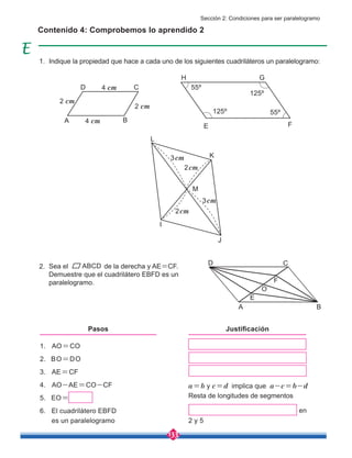 133
Indique la propiedad que hace a cada uno de los siguientes cuadriláteros un paralelogramo:
Sea el de la derecha y AE=CF.
Demuestre que el cuadrilátero EBFD es un
paralelogramo.
Contenido 4: Comprobemos lo aprendido 2
ABCD
A
A
E
E
K
M
J
I
L
O
F
F
G
H
C
C
B
B
D
D
1. AO=CO
2. BO=DO
3. AE=CF
4. AO-AE=CO-CF
5. EO=
6. El cuadrilátero EBFD
es un paralelogramo
a=b y c=d implica que a-c=b-d
Resta de longitudes de segmentos
en
2 y 5
Pasos Justificación
55º
55º
125º
125º
4 cm
4 cm
2 cm
2 cm
2cm
2cm
3cm
3cm
1.
2.
Sección 2: Condiciones para ser paralelogramo
 