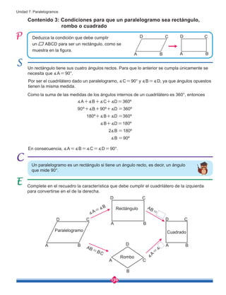 136
Unidad 7: Paralelogramos
Un rectángulo tiene sus cuatro ángulos rectos. Para que lo anterior se cumpla únicamente se
necesita que ∡A=90°.
Por ser el cuadrilátero dado un paralelogramo, ∡C=90° y ∡B=∡D, ya que ángulos opuestos
tienen la misma medida.
Como la suma de las medidas de los ángulos internos de un cuadrilátero es 360°, entonces
Contenido 3: Condiciones para que un paralelogramo sea rectángulo, 	
rombo o cuadrado
Un paralelogramo es un rectángulo si tiene un ángulo recto, es decir, un ángulo
que mide 90°.
Paralelogramo
Rombo
Cuadrado
Rectángulo
Deduzca la condición que debe cumplir
un ABCD para ser un rectángulo, como se
muestra en la figura.
A
C
B
D
C
A B
D
∡A+∡B+∡C+∡D=360º
90º+∡B+90º+∡D =360º
180º+∡B+∡D =360º
                ∡B+∡D=180º
2∡B =180º
∡B =90º
Complete en el recuadro la característica que debe cumplir el cuadrilátero de la izquierda
para convertirse en el de la derecha.
A
A A
A
C
C C
C
B
B B
B
D
D D
D
∡A=∡B
∡
A
=
∡
AB=
AB=BC
En consecuencia, ∡A=∡B=∡C=∡D=90°.
 