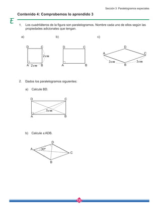 137
Los cuadriláteros de la figura son paralelogramos. Nombre cada uno de ellos según las
propiedades adicionales que tengan.
Dados los paralelogramos siguientes:
a) Calcule BD.
b) Calcule ∡ADB.
a) b) c)
Contenido 4: Comprobemos lo aprendido 3
A
A 2cm
3cm
2cm
3cm
A
C
C
C
B
B B
D
D D
A
C
B
D
5cm
30º
A
C
B
D
1.
2.
Sección 3: Paralelogramos especiales
 
