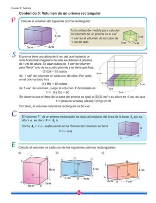142
Unidad 8: Sólidos
Calcule el volumen del siguiente prisma rectangular:
Contenido 3: Volumen de un prisma rectangular
El volumen V de un prisma rectangular es igual al producto del área de la base Ab
por su
altura h, es decir V= Ab
h.
Como Ab
= l.a, sustituyendo en la fórmula del volumen se tiene
V=l.a.h
El prisma tiene una altura de 4 cm, así que haciendo un
corte horizontal imaginario de este se obtienen 4 prismas
de 1 cm de altura. Se usan cubos de 1 cm3
de volumen
para “llenar” uno de los cuatro prismas y se tiene que hay:
	 (5)(3)=15 cubos
de 1 cm3
de volumen en cada uno de ellos. Por tanto,
en el prisma dado hay
	 (4)(15) =60 cubos
de 1 cm3
de volumen. Luego el volumen V del prisma es
		 V= (4)(15) =60
Se observa que el área de la base del prisma es igual a (5)(3) cm2
y su altura es 4 cm, así que
V=(área de la base) (altura)=(15)(4)=60
Por tanto, el volumen del prisma rectangular es 60 cm3
.
Una unidad de medida para calcular
el volumen de un prisma es el cm3
.
1 cm3
es el volumen de un cubo de
1 cm de lado.
4cm
3cm
5cm
h
1cm
1cm
1cm
Calcule el volumen de cada uno de los siguientes prismas rectangulares:
3cm
6cm
5cm
A
C
B
E
F
G
H
D
a)
4cm
4cm
5cm
A C
B
E
F
G
H
D
b)
4cm
6cm
3cm
A C
B
E
F
G
H
D
c)
1cm
1cm
4cm
3cm
5cm
l
a
 