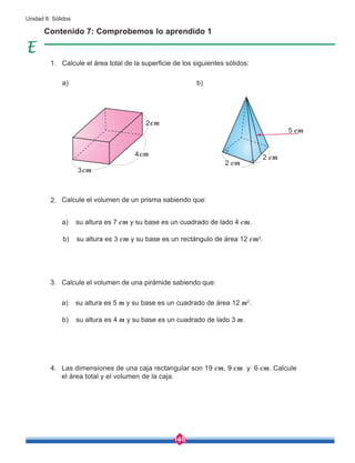 146
Unidad 8: Sólidos
Calcule el área total de la superficie de los siguientes sólidos:
a) b)
Contenido 7: Comprobemos lo aprendido 1
Las dimensiones de una caja rectangular son 19 cm, 9 cm y 6 cm. Calcule
el área total y el volumen de la caja.
Calcule el volumen de una pirámide sabiendo que:
a) su altura es 5 m y su base es un cuadrado de área 12 m2
.
b) su altura es 4 m y su base es un cuadrado de lado 3 m.
a) su altura es 7 cm y su base es un cuadrado de lado 4 cm.
b) su altura es 3 cm y su base es un rectángulo de área 12 cm2
.
Calcule el volumen de un prisma sabiendo que:
2 cm
2 cm
5 cm
2cm
4cm
3cm
1.
2.
3.
4.
 