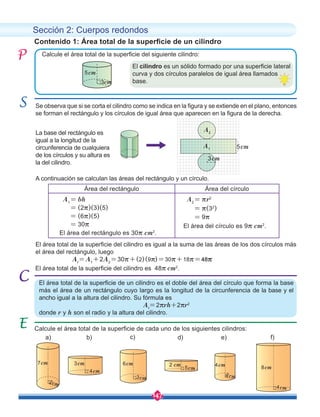 147
Sección 2: Cuerpos redondos
Calcule el área total de la superficie del siguiente cilindro:
A continuación se calculan las áreas del rectángulo y un círculo.
At
=A1
+2A2
=30r+(2)(9r)=30r+18r=48r
Se observa que si se corta el cilindro como se indica en la figura y se extiende en el plano, entonces
se forman el rectángulo y los círculos de igual área que aparecen en la figura de la derecha.
Contenido 1: Área total de la superficie de un cilindro
El área total de la superficie de un cilindro es el doble del área del círculo que forma la base
más el área de un rectángulo cuyo largo es la longitud de la circunferencia de la base y el
ancho igual a la altura del cilindro. Su fórmula es
At
=2rrh+2rr2
donde r y h son el radio y la altura del cilindro.
Calcule el área total de la superficie de cada uno de los siguientes cilindros:
5cm
3cm
Área del rectángulo Área del círculo
A1
= bh
= (2r)(3)(5)
= (6r)(5)
= 30r
El área del rectángulo es 30r cm2
.
A2
= rr2
= r(32
)
= 9r
El área del círculo es 9r cm2
.
7cm
2cm
4cm
2cm
3cm
4cm
8cm
4cm
2 cm
5cm
a) d)
b) e) f)
c)
6cm
3cm
El área total de la superficie del cilindro es igual a la suma de las áreas de los dos círculos más
el área del rectángulo, luego
El área total de la superficie del cilindro es 48r cm2
.
El cilindro es un sólido formado por una superficie lateral
curva y dos círculos paralelos de igual área llamados
base.
A1
A2
5cm
3cm
La base del rectángulo es
igual a la longitud de la
circunferencia de cualquiera
de los círculos y su altura es
la del cilindro.
 