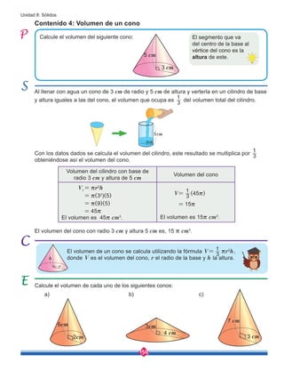 150
Unidad 8: Sólidos
Calcule el volumen del siguiente cono:
Al llenar con agua un cono de 3 cm de radio y 5 cm de altura y verterla en un cilindro de base
y altura iguales a las del cono, el volumen que ocupa es 3
1
del volumen total del cilindro.
Con los datos dados se calcula el volumen del cilindro, este resultado se multiplica por 3
1
obteniéndose así el volumen del cono.
El volumen del cono con radio 3 cm y altura 5 cm es, 15 r cm3
.
Contenido 4: Volumen de un cono
El volumen de un cono se calcula utilizando la fórmula V=
3
1 rr2
h,
donde V es el volumen del cono, r el radio de la base y h la altura.
Calcule el volumen de cada uno de los siguientes conos:
a) b) c)
El segmento que va
del centro de la base al
vértice del cono es la
altura de este.
5 cm
3 cm
Volumen del cilindro con base de
radio 3 cm y altura de 5 cm
Volumen del cono
V1
= rr2
h
= r(32
)(5)
= r(9)(5)
= 45r
V= (45r)
= 15r
3
1
El volumen es 45r cm3
. El volumen es 15r cm3
.
h
r
2cm
6cm
4 cm
3cm
3 cm
7 cm
5cm
3cm
 