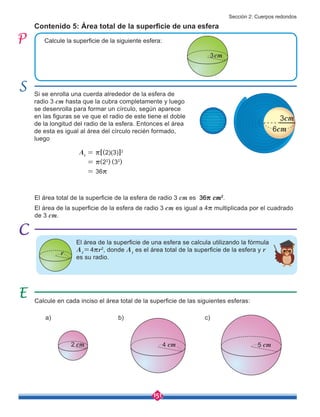 151
Calcule la superficie de la siguiente esfera:
Si se enrolla una cuerda alrededor de la esfera de
radio 3 cm hasta que la cubra completamente y luego
se desenrolla para formar un círculo, según aparece
en las figuras se ve que el radio de este tiene el doble
de la longitud del radio de la esfera. Entonces el área
de esta es igual al área del círculo recién formado,
luego
Contenido 5: Área total de la superficie de una esfera
El área de la superficie de una esfera se calcula utilizando la fórmula
At
=4rr2
, donde At
es el área total de la superficie de la esfera y r
es su radio.
El área de la superficie de la esfera de radio 3 cm es igual a 4r multiplicada por el cuadrado
de 3 cm.
Calcule en cada inciso el área total de la superficie de las siguientes esferas:
a) b) c)
3cm
2 cm 4 cm 5 cm
At
= r[(2)(3)]2
= r(22
) (32
)
= 36r
El área total de la superficie de la esfera de radio 3 cm es 36r cm2
.
r
6cm
3cm
Sección 2: Cuerpos redondos
 