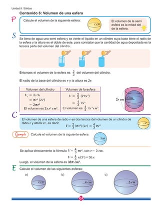 152
Unidad 8: Sólidos
Calcule el volumen de la siguiente esfera:
Se aplica directamente la fórmula V= 3
4
rr3
, con r= 3 cm.
Luego, el volumen de la esfera es 36r cm3
.
El volumen de una esfera de radio r es dos tercios del volumen de un cilindro de
radio r y altura 2r, es decir, r
3cm
V= ( )( )
r r r
3
2
2 3
4
2 3
r r
=
Ejemplo
V=
3
4 r(33
)=36r
Volumen del cilindro Volumen de la esfera
V1
= rr2
h
= rr2
(2r)
= 2rr3
El volumen es 2rr3
cm3
.
V = (2rr3
)
= rr3
El volumen es rr3
cm3
.
Calcule el volumen de la siguiente esfera:
Se llena de agua una semi esfera y se vierte el líquido en un cilindro cuya base tiene el radio de
la esfera y la altura es el doble de este, para constatar que la cantidad de agua depositada es la
tercera parte del volumen del cilindro.
Contenido 6: Volumen de una esfera
Entonces el volumen de la esfera es del volumen del cilindro.
El radio de la base del cilindro es r y la altura es 2r.
Calcule el volumen de las siguientes esferas:
a) b) c)
El volumen de la semi
esfera es la mitad del
de la esfera.
r cm
2 cm 4 cm 5 cm
3
2
r cm
2r cm
3
2
3
4
3
4
 