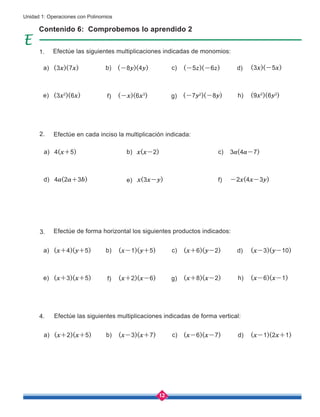 12
Unidad 1: Operaciones con Polinomios
Contenido 6: Comprobemos lo aprendido 2
Efectúe las siguientes multiplicaciones indicadas de monomios:
Efectúe en cada inciso la multiplicación indicada:
Efectúe de forma horizontal los siguientes productos indicados:
Efectúe las siguientes multiplicaciones indicadas de forma vertical:
a)
a)
a)
a)
c)
c)
c)
c)
d)
d)
d)
b)
b)
b)
b)
e)
e)
d)
g)
g)
f)
h)
h)
f)
f)
e)
(3x)(7x)
(x+4)(y+5)
(x+2)(x+5)
4(x+5)
(3x2
)(6x)
(x+3)(x+5)
4a(2a+3b)
(-7y2
)(-8y)
(x+8)(x-2)
-2x(4x-3y)
(9x2
)(6y3
)
(x-6)(x-1)
(-x)(6x3
)
(x+2)(x-6)
x(3x-y)
(-8y)(4y)
(x-1)(y+5)
(x-3)(x+7)
x(x-2)
(-5z)(-6z)
(x+6)(y-2)
(x-6)(x-7)
3a(4a-7)
(3x)(-5x)
(x-3)(y-10)
(x-1)(2x+1)
1.
2.
3.
4.
 