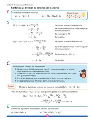 14
Unidad 1: Operaciones con Polinomios
Contenido 2: División de binomio por monomio
Efectúe las divisiones indicadas.
Se expresa la división como fracción
Se expresa la división como fracción
Se divide cada término del numerador por el
denominador común
Se divide cada término del numerador por el
denominador común
Se descompone 12
Se descompone -15 y 18
Se simplifica
Se simplifica
Efectúe la división de binomio por monomio indicada (9x2
y-18y)÷(-3y).
Para efectuar (9x2
y-18y)÷(-3y) se siguen los pasos de la conclusión anterior.
a) (4x-12y)÷4 		 b) (-15x+18xy)÷3x
a)
(9x2
y-18y)÷(-3y)
b) (-15x+18xy)÷3x
a) (16x-8y)÷8 		 b) (20y2
+15y)÷(-10y)
Efectúe las siguientes divisiones de binomio por monomio:
4 12 4 4
4 12
4
4
4
12
4
4
4
4 3
3
( )÷
( )( )
x y
x y
x y
x y
x y
=
=
-
-
-
= -
= -
Recuerde que:
a
x y
a
x
a
y
+
= +
3
9 18
3
9
3
18
y
x y y
y
x y
y
y
2 2
= -
-
= - - -
3
3 3
3
6 3
3 6
( )( ) ( )( )
y
x y
y
y
x2
2
= - - - =- +
3
15 18
3
15
3
18
3
3 5
3
3 6
5 6
( )( ) ( )( )
x
x xy
x
x
x
xy
x
x
x
xy
y
=
=
- +
=
-
+
-
+
=- +
Para dividir un binomio por un monomio:
1. Se expresa la división como una fracción, cuyo numerador es el binomio 	 	 	
dado y denominador el monomio divisor.
2. Se expresa la fracción anterior como una suma o diferencia de fracciones
con igual denominador.
3. En cada fracción se lleva acabo la división de un monomio por otro.
4. Se escribe la suma o diferencia de fracciones simplificadas.
Ejemplo
 