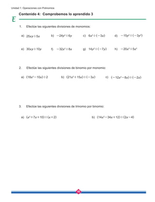 16
Unidad 1: Operaciones con Polinomios
Contenido 4: Comprobemos lo aprendido 3
Efectúe las siguientes divisiones de monomios:
Efectúe las siguientes divisiones de binomio por monomio:
Efectúe las siguientes divisiones de trinomio por binomio:
a)
a)
a)
c)
c)
d)
b)
b)
b)
e) g) h)
f)
25xy÷5x
(x2
+7x+10)÷(x+2)
(18x2
-10x)÷2
30xy÷10y
(14x2
-34x+12)÷(2x-4)
14y2
÷(-7y) -20x2
÷5x2
-32x2
÷8x
-24y2
÷6y
(21x2
+15x)÷(-3x)
6x2
÷(-3x)
(-12x2
-8x)÷(-2x)
-15y2
÷(-3y2
)
1.
2.
3.
 