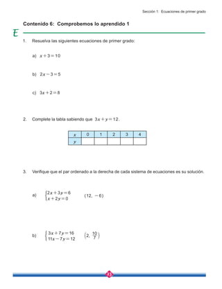 23
(12, -6)
2x+3y=6
x+2y=0
3x+7y=16
11x-7y=12
Contenido 6: Comprobemos lo aprendido 1
x 0 1 2 3 4
y
a) x+3=10
b) 2x-3=5
c) 3x+2=8
a)
b) 2, 7
10
b l
Sección 1: Ecuaciones de primer grado
1. Resuelva las siguientes ecuaciones de primer grado:
2. Complete la tabla sabiendo que 3x+y=12.
3. Verifique que el par ordenado a la derecha de cada sistema de ecuaciones es su solución.
 