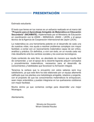 PRESENTACIÓN
Estimado estudiante:
El texto que tienes en tus manos es un esfuerzo realizado en el marco del
“Proyecto para el Aprendizaje Amigable de Matemática en Educación
Secundaria” (NICAMATE), implementado por el Ministerio de Educación
en coordinación con la UNAN – MANAGUA, UNAN – LEÓN, y el apoyo
técnico de la Agencia de Cooperación Internacional del Japón (JICA).
La matemática es una herramienta potente en el desarrollo de cada una
de nuestras vidas; nos ayuda a resolver problemas complejos con mayor
facilidad, a contar con un razonamiento matemático capaz de ser crítico,
analítico y práctico. En definitiva, a vivir con éxito, en un mundo cada vez
más desafiante ante los cambios sociales y los avances tecnológicos.
Cada contenido de este libro, es abordado de manera que resulta fácil
de comprender, y con el apoyo de tu docente lograrás adquirir conceptos
y procedimientos matemáticos, necesarios para el desarrollo de
conocimientos y habilidades que favorecen tu formación integral.
Tenemos la certeza que tu encuentro con estos saberes será muy
satisfactorio, ya que este libro ha sido elaborado por un equipo altamente
calificado que nos plantea una metodología amigable, retadora y exigente,
con el propósito de que los conocimientos matemáticos te enriquezcan,
sean mejor entendidos y puedan integrarse en tus quehaceres cotidianos
con mayor facilidad.
Mucho ánimo ya que contamos contigo para desarrollar una mejor
Nicaragua.
Atentamente,
Ministra de Educación
Miriam Soledad Raudez
 