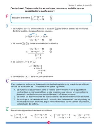 29
Contenido 4: Sistemas de dos ecuaciones donde una variable en una 		
		 ecuación tiene coeficiente 1
Para resolver un sistema de dos ecuaciones donde el coeficiente de una de las variables en
una de las ecuaciones es 1, se concretan los pasos siguientes:
1. Se multiplica la ecuación que tiene la variable con coeficiente 1 por el opuesto del 	
coeficiente de la misma variable en la otra ecuación, para obtener un nuevo sistema 	
de ecuaciones donde una misma variable tiene coeficientes opuestos.
2. Se suman las dos ecuaciones del nuevo sistema y se resuelve la ecuación resultante.
3. Se sustituye el valor encontrado en 2., en cualquiera de las ecuaciones originales y se 	
resuelve la ecuación resultante. El par ordenado formado por los valores encontrados, 	
es la solución del sistema.
3. Se sustituye y=2 en 1 :
1. Se multiplica por -2 ambos lados de la ecuación 1 para tener un sistema de ecuaciones 	 	
donde la variable x tenga coeficientes opuestos.
Resuelva los siguientes sistemas de ecuaciones:
b) 9x+2y=26
3x+ y=10
c) -2x+3y=-8
x-5y=-3
d) 2x+ y=10
7x-4y= 5
a) x+2y=7
3x+8y=27
-2x-6y=-18
3y=6
2x+9y= 24 2
3
2. Se suman y y se resuelve la ecuación obtenida:
2
3
y=2
+)
El par ordenado (3, 2) es la solución del sistema.
(-2)(x+3y)=(-2)(9)
-2x-6y=-18 3
x+(3)(2)=9
x+6=9
x=9-6
x=3
Resuelva el sistema
x+3y= 9
2x+9y=24 2
1
Sección 3: Método de reducción
 