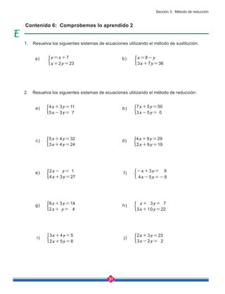 31
b) 7x+5y=50
3x-5y= 0
a)
a) b)
4x+3y=11
5x-3y= 7
Contenido 6: Comprobemos lo aprendido 2
y=x+7 x=8-y
x+2y=23 3x+7y=36
i)
3x+4y=5
2x+5y=8
j)
2x+3y=23
3x-2y= 2
g) 8x+3y=14
2x+ y= 4
h) x+ 3y= 7
3x+10y=22
f) -x+3y= 9
4x-5y=-8
e) 2x- y= 1
4x+3y=27
c) 5x+4y=32
3x+4y=24
d) 4x+9y=29
2x+9y=19
1. Resuelva los siguientes sistemas de ecuaciones utilizando el método de sustitución:
2. Resuelva los siguientes sistemas de ecuaciones utilizando el método de reducción:
Sección 3: Método de reducción
 