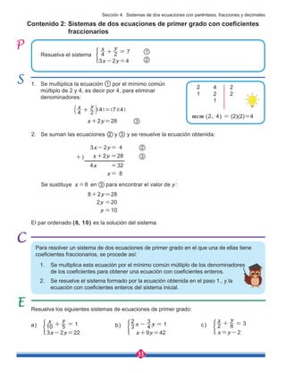 33
Contenido 2: Sistemas de dos ecuaciones de primer grado con coeficientes 	
fraccionarios
Para resolver un sistema de dos ecuaciones de primer grado en el que una de ellas tiene
coeficientes fraccionarios, se procede así:
1. Se multiplica esta ecuación por el mínimo común múltiplo de los denominadores
de los coeficientes para obtener una ecuación con coeficientes enteros.
2. Se resuelve el sistema formado por la ecuación obtenida en el paso 1., y la 	 		
ecuación con coeficientes enteros del sistema inicial.
1. Se multiplica la ecuación por el mínimo común 	
múltiplo de 2 y 4, es decir por 4, para eliminar
denominadores:
2. Se suman las ecuaciones y y se resuelve la ecuación obtenida:
Se sustituye x=8 en 3 para encontrar el valor de y:
1
Resuelva los siguientes sistemas de ecuaciones de primer grado:
8+2y=28
2y =20
y =10
x+2y=28 3
El par ordenado (8, 10) es la solución del sistema.
mcm (2, 4) = (2)(2)=4
3
2
3x-2y= 4
4x =32
x+2y =28 3
2
x= 8
+)
Resuelva el sistema
3x-2y=4 2
1
4 2 7
x y
+ =
4 2
4 7 4
x y
+ =
b ] ] ]
l g g g
2	4	2
1	2	2
	1
a)
3x-2y=22
10 5 1
x y
+ = b)
x+9y=42
3
2
4
3
1
x y
- = c)
x=y-2
2 6 3
x y
+ =
Sección 4: Sistemas de dos ecuaciones con paréntesis, fracciones y decimales
 