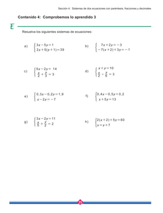 35
f)
0,4x-0,5y=0,2
x+5y=13
h)
2(x+2)+5y=60
x=y+7
e)
0,3x-0,2y=1,9
x-2y=-7
Contenido 4: Comprobemos lo aprendido 3
Resuelva los siguientes sistemas de ecuaciones:
3x-5y=1
a)
2x+5(y+1)=39
7x+2y=-3
b)
-7(x+2)+3y=-1
5x-2y= 14
c)
2 3 3
x y
+ =
g)
3x-2y=11
5 2 2
x y
+ =
x+y=10
d)
2 6 3
x y
+ =
Sección 4: Sistemas de dos ecuaciones con paréntesis, fracciones y decimales
 