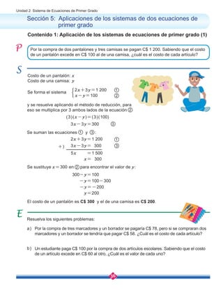 36
Unidad 2: Sistema de Ecuaciones de Primer Grado
Contenido 1: Aplicación de los sistemas de ecuaciones de primer grado (1)
Sección 5: Aplicaciones de los sistemas de dos ecuaciones de 	
	 primer grado
y se resuelve aplicando el método de reducción, para 	
eso se multiplica por 3 ambos lados de la ecuación
Por la compra de dos pantalones y tres camisas se pagan C$ 1 200. Sabiendo que el costo
de un pantalón excede en C$ 100 al de una camisa, ¿cuál es el costo de cada artículo?
Se suman las ecuaciones 1 y 3 :
Se sustituye x=300 en 2 para encontrar el valor de y:
Costo de un pantalón: x
Costo de una camisa: y
2
Resuelva los siguientes problemas:
Por la compra de tres marcadores y un borrador se pagaría C$ 78, pero si se compraran dos
marcadores y un borrador se tendría que pagar C$ 58. ¿Cuál es el costo de cada artículo?
Un estudiante paga C$ 100 por la compra de dos artículos escolares. Sabiendo que el costo
de un artículo excede en C$ 60 al otro, ¿Cuál es el valor de cada uno?
b)
a)
Se forma el sistema
2x+3y=1 200
x-y=100 2
1
(3)(x-y)=(3)(100)
300-y=100
-y=100-300
-y=-200
3x-3y=300 3
y=200
El costo de un pantalón es C$ 300 y el de una camisa es C$ 200.
2x+3y=1 200
5x =1 500
3x-3y= 300 3
1
x= 300
+)
 
