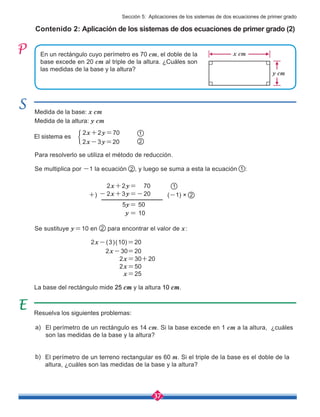 37
Se multiplica por -1 la ecuación , y luego se suma a esta la ecuación :
Para resolverlo se utiliza el método de reducción.
+)
Contenido 2: Aplicación de los sistemas de dos ecuaciones de primer grado (2)
En un rectángulo cuyo perímetro es 70 cm, el doble de la
base excede en 20 cm al triple de la altura. ¿Cuáles son
las medidas de la base y la altura?
El perímetro de un rectángulo es 14 cm. Si la base excede en 1 cm a la altura, ¿cuáles
son las medidas de la base y la altura?
El perímetro de un terreno rectangular es 60 m. Si el triple de la base es el doble de la
altura, ¿cuáles son las medidas de la base y la altura?
Resuelva los siguientes problemas:
a)
b)
Medida de la base: x cm
Medida de la altura: y cm
El sistema es
1
2
2
1
1
2
2x+2y=70
2x-3y=20
La base del rectángulo mide 25 cm y la altura 10 cm.
2x+2y= 70
- 2x+3y=-20
5y= 50
y = 10
Se sustituye y=10 en 2 para encontrar el valor de x:
2x-(3)(10)=20
2x=30+20
2x-30=20
2x=50
x=25
y cm
x cm
Sección 5: Aplicaciones de los sistemas de dos ecuaciones de primer grado
(-1) ×
 