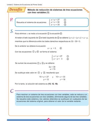 38
Unidad 2: Sistema de Ecuaciones de Primer Grado
Desafío
1
1
Con las ecuaciones y se forma el sistema:
Se suman las ecuaciones y y se obtiene:
Se sustituye este valor en y , resultando que:
Método de reducción de sistemas de tres ecuaciones
con tres variables (1)
Para eliminar z se resta a la ecuación la ecuación .
De lo anterior se obtiene la ecuación
x-y =3 4
4
4
mientras que la diferencia entre los lados derechos respectivos es 33-30=3.
Por lo tanto, la solución del sistema es (15, 12, 18).
Al restar al lado izquierdo de el lado izquierdo de se obtiene:
3
15+y=27
y=12
15+z=33
z=18
y
2x=30
x=15
1
1
1
2
2
(x+z)-(y+z)=x-y,
3
3
Para resolver un sistema de tres ecuaciones con tres variables, este se reduce a un
sistema de dos ecuaciones con dos variables, eliminando alguna de las tres variables.
Se resuelve este sistema y los valores obtenidos se sustituyen en cualquiera de las
ecuaciones del sistema original, para obtener el valor de la variable restante.
Resuelva el sistema de ecuaciones y+z=30 2
x+z=33 3
x+y=27 1
x+y=27
x-y= 3 4
1
 