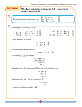 39
Desafío
2
Sección 5: Aplicaciones de los sistemas de dos ecuaciones de primer grado
+
×
7
6
3
2x+2y-2z=0
8x-2y =4
3
6x-4y+2z=4
6
2
Método de reducción de sistemas de tres ecuaciones
con tres variables (2)
2 Eliminando la variable z se tiene:
Se multiplica por 4 la ecuación 5 :
Se sustituye y=2 en la ecuación para encontrar el valor de x:
Se suman y y se obtiene:
2
Resuelva el sistema de ecuaciones 3x-2y+z=2
8
-8x+12y=16
8x-2y=4
10y=20
y= 2
2
2x+2y-2z=0 3
x+y+z=6
-8x+12y=16
1
7
8 7
8x-4=4
8x=8
x=1
Luego, se forma el sistema:
5
7
-2x+3y=4
8x-2y=4
(-1)×
5
-3x+2y-z=-2
-2x+3y = 4
2
x+y+z = 6
La solución del sistema es (1, 2, 3).
Se sustituye x=1 y y=2 en la ecuación :
1
1+2+z=6
z=3
4
1
4
1 +
 