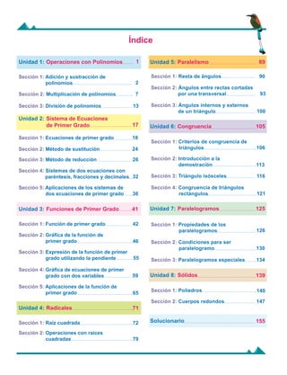 Sección 3: Paralelogramos especiales
Sección 3: Expresión de la función de primer
grado utilizando la pendiente
Sección 4: Sistemas de dos ecuaciones con
	 paréntesis, fracciones y decimales
Índice
90
106
126
93
113
130
140
100
116
134
147
121
2
18
7
24
13
26
32
36
42
46
55
59
65
89
Operaciones con Polinomios
Sistema de Ecuaciones
de Primer Grado
Unidad 1:
Unidad 2:
Sección 1: Adición y sustracción de 	
polinomios
Sección 1: Ecuaciones de primer grado
Sección 2: Multiplicación de polinomios
Sección 2: Método de sustitución
Sección 3: División de polinomios
Sección 3: Método de reducción
Sección 5: Aplicaciones de los sistemas de 	
dos ecuaciones de primer grado
Funciones de Primer Grado
Unidad 3:
Sección 1: Función de primer grado
Sección 2: Gráfica de la función de 	
primer grado
Sección 4: Gráfica de ecuaciones de primer
grado con dos variables
Sección 5: Aplicaciones de la función de 	
primer grado
Paralelismo
Unidad 5:
Sección 1: Resta de ángulos
Sección 2: Ángulos entre rectas cortadas	
por una transversal
Sección 3: Ángulos internos y externos 	
de un triángulo
Congruencia
Paralelogramos
Unidad 6:
Unidad 7:
Sección 1: Criterios de congruencia de 	
triángulos
Sección 1: Propiedades de los
paralelogramos
Sección 2: Introducción a la
demostración
Sección 2: Condiciones para ser
paralelogramo
Sección 3: Triángulo isósceles
Sección 4: Congruencia de triángulos 	
rectángulos
Sólidos
Unidad 8:
Solucionario
Sección 1: Poliedros
Sección 2: Cuerpos redondos
1
17
41
105
125
139
155
Radicales 71
72
79
Unidad 4:
Sección 1: Raíz cuadrada
Sección 2: Operaciones con raíces
cuadradas
 