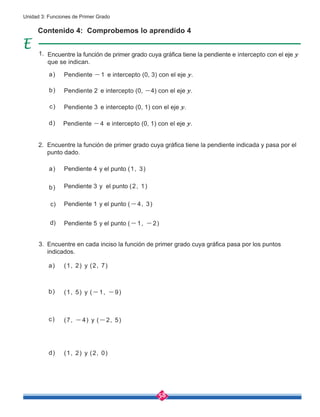 58
Unidad 3: Funciones de Primer Grado
Contenido 4: Comprobemos lo aprendido 4
Encuentre la función de primer grado cuya gráfica tiene la pendiente e intercepto con el eje y
que se indican.
Pendiente -1 e intercepto (0, 3) con el eje y.
Pendiente 2 e intercepto (0, -4) con el eje y.
Pendiente 3 e intercepto (0, 1) con el eje y.
Pendiente -4 e intercepto (0, 1) con el eje y.
Pendiente 4 y el punto (1, 3)
Pendiente 3 y el punto (2, 1)
Pendiente 1 y el punto (-4, 3)
Pendiente 5 y el punto (-1, -2)
(1, 2) y (2, 7)
(1, 5) y (-1, -9)
(7, -4) y (-2, 5)
(1, 2) y (2, 0)
Encuentre la función de primer grado cuya gráfica tiene la pendiente indicada y pasa por el
punto dado.
Encuentre en cada inciso la función de primer grado cuya gráfica pasa por los puntos
indicados.
a)
a)
c)
b)
d)
c)
b)
d)
a)
c)
b)
d)
1.
2.
3.
 