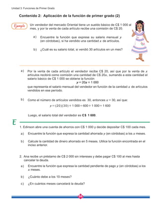 66
Unidad 3: Funciones de Primer Grado
Contenido 2: Aplicación de la función de primer grado (2)
Por la venta de cada artículo el vendedor recibe C$ 20, así que por la venta de x
artículos recibirá como comisión una cantidad de C$ 20x, sumando a esta cantidad el
salario básico de C$ 1 000 se obtiene la función
y=20x+1 000
que representa el salario mensual del vendedor en función de la cantidad x de artículos
vendidos en ese período.
Luego, el salario total del vendedor es C$ 1 600.
y=(20)(30)+1 000=600+1 000=1 600
Como el número de artículos vendidos es 30, entonces x=30, así que:
1. Edinson abre una cuenta de ahorros con C$ 1 000 y decide depositar C$ 100 cada mes.
2. Ana recibe un préstamo de C$ 2 000 sin intereses y debe pagar C$ 100 al mes hasta
cancelar la deuda.
a)
b)
Un vendedor del mercado Oriental tiene un sueldo básico de C$ 1 000 al
mes, y por la venta de cada artículo recibe una comisión de C$ 20.
Encuentre la función que exprese su salario mensual y
(en córdobas), si ha vendido una cantidad x de artículos.
¿Cuál es su salario total, si vendió 30 artículos en un mes?
a)
b)
Encuentre la función que expresa la cantidad ahorrada y (en córdobas) a los x meses.
Encuentre la función que expresa la cantidad pendiente de pago y (en córdobas) a los
x meses.
Calcule la cantidad de dinero ahorrado en 5 meses. Utilice la función encontrada en el
inciso anterior.
¿Cuánto debe a los 10 meses?
¿En cuántos meses cancelará la deuda?
a)
a)
b)
b)
c)
Ejemplo
 