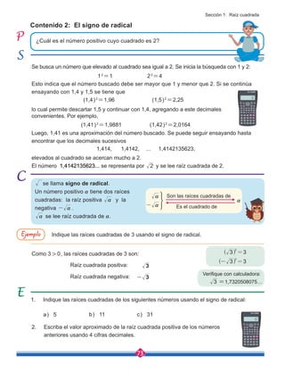 73
Contenido 2: El signo de radical
¿Cuál es el número positivo cuyo cuadrado es 2?
a) 5 b) 11 c) 31
Se busca un número que elevado al cuadrado sea igual a 2. Se inicia la búsqueda con 1 y 2:
				12
=1			22
=4
Esto indica que el número buscado debe ser mayor que 1 y menor que 2. Si se continúa
ensayando con 1,4 y 1,5 se tiene que
(1,4)2
=1,96 (1,5)2
=2,25
(1,41)2
=1,9881 (1,42)2
=2,0164
1,414, 1,4142,	 ... 1,4142135623,
Indique las raíces cuadradas de 3 usando el signo de radical.
1. Indique las raíces cuadradas de los siguientes números usando el signo de radical:
2. Escriba el valor aproximado de la raíz cuadrada positiva de los números
anteriores usando 4 cifras decimales.
lo cual permite descartar 1,5 y continuar con 1,4, agregando a este decimales
convenientes. Por ejemplo,
Luego, 1,41 es una aproximación del número buscado. Se puede seguir ensayando hasta
encontrar que los decimales sucesivos
Como 3 > 0, las raíces cuadradas de 3 son:
Verifique con calculadora:
=1,7320508075…
Raíz cuadrada positiva:
Raíz cuadrada negativa:
elevados al cuadrado se acercan mucho a 2.
El número 1,4142135623... se representa por 2 y se lee raíz cuadrada de 2.
se llama signo de radical.
Un número positivo a tiene dos raíces
cuadradas: la raíz positiva a y la
negativa a
- .
a se lee raíz cuadrada de a.
3
3
3
-
3 3
2
=
^ h
3 3
2
- =
^ h
Son las raíces cuadradas de
Es el cuadrado de
a
a
-
a
:
:
Ejemplo
Sección 1: Raíz cuadrada
 