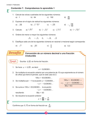 78
Unidad 4: Radicales
Contenido 7: Comprobemos lo aprendido 1
Conversión de un número decimal a una fracción
irreducible
1. Calcule las raíces cuadradas de los siguientes números:
1. Se hace ,
x 0 63
= , es decir
x= 0,636363…
100x= 63,636363…
-x= -0,636363…
-x= -0,636363…
99x= 63
2. Exprese sin el signo de radical los siguientes números:
2. Se multiplica la ecuación anterior por una potencia de 10 cuyo exponente es el número 	
de cifras que tiene el período, que en este caso es 2.
4. Ordene de menor a mayor los siguientes números:
4. Se suma a 100x=63,636363… la ecuación
5. Clasifique cada uno de los siguientes números en racional o irracional según corresponda:
5. Se resuelve la ecuación anterior
resultando
3. Calcule:
3. Se multiplica por -1 la ecuación x= 0,636363…
Escriba en forma de fracción.
36
7
8
2
^ h
5 2
-
] g
5
2
-
^ h
25
-
11
2
^ h
49
36
-
12
2
-
^ h
d)
d)
d) 0,3
d)
49
36
x 99
63
11
7
= =
a)
a)
a)
a)
1 b)
b)
81
b)
,
0 63
,
0 12
33
4
b)
64 c)
c)
3
2
c)
c)
100
Confirme que en forma de fracción es .
Ejemplo
, , , ,
5 3 0 6 2
- -
100x= 63,636363 ...
99x=63
-x=-0,636363 ...
+)
Desafío
 