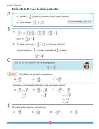 80
Unidad 4: Radicales
Contenido 2: División de raíces cuadradas
Escriba como el cociente de dos enteros positivos.
Es decir,
5
3
5
3
2
=
e o .
Simplifique las siguientes expresiones:
Se aplica la propiedad establecida en la conclusión anterior:
Simplifique las siguientes expresiones:
En a) se obtuvo que , así que por definición
de raíz cuadrada es la raíz cuadrada de 5
3
, es decir:
a)
b)
a)
a)
a) b) c)
a)
b)
b)
b)
c)
c) d)
5
3
2
e o
5
3
5
3
5
3
5 5
3 3
5
3
5
3
2
2
2
= = = =
e e e
^
^ ^
^
^
^
o o o
h
h
h
h
h
h
5
3
5
3
5
3
5
3
5
3
=
2
18
2
18
2
18
=
2
32
12
10
12
10
=
10
15
5
20
5
20
-
=-
5
45
-
7
3
12
10
9
=
6
5
= 5
20
=-
4
=-
5
20
-
b
a
b
a
=
= 3
= - 2
¿Son iguales y ? Si a>0, entonces a a
2
=
^ h .
Si a>0 y b>0, entonces es válida la igualdad:
Ejemplo
5
3
5
3
2
=
e o
 