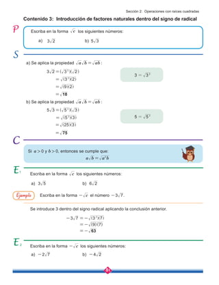 81
Contenido 3: Introducción de factores naturales dentro del signo de radical
Escriba en la forma los siguientes números:
a) Se aplica la propiedad a b ab
= :
b) Se aplica la propiedad a b ab
= :
Escriba en la forma c
- los siguientes números:
Escriba en la forma c los siguientes números:
Se introduce 3 dentro del signo radical aplicando la conclusión anterior.
Escriba en la forma c
- el número 3 7
- .
3 3 2
=
5 5 2
=
a)
a) 2 7
-
a) 3 5
b) 4 2
-
b) 6 2
b)
c
3 2 3 2
2
=^ ^
h h
5 3 5 3
2
=^ ^
h h
3 2
2
= ] ]
g g
5 3
2
= ] ]
g g
9 2
= ] ]
g g
25 3
= ] ]
g g
18
=
75
=
3 2 5 3
a b a b
2
=
( )( )
3 7 3 7
9 7
63
2
- =-
=-
=-
] ]
g g
Si a > 0 y b > 0, entonces se cumple que:
Ejemplo
Sección 2: Operaciones con raíces cuadradas
1
2
 