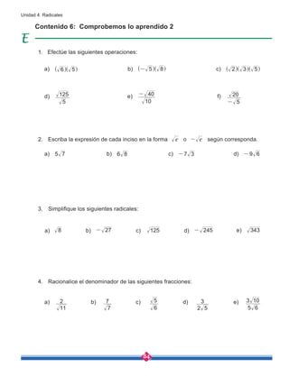 84
Unidad 4: Radicales
Contenido 6: Comprobemos lo aprendido 2
Efectúe las siguientes operaciones:
Escriba la expresión de cada inciso en la forma c o c
- según corresponda.
Racionalice el denominador de las siguientes fracciones:
Simplifique los siguientes radicales:
5 7
11
2
8
6 8
7
7
27
-
7 3
-
6
5
125
9 6
-
6 5
^ ^
h h
5
125
10
40
-
5
20
-
5 8
-
^ ^
h h 2 3 5
^ ^ ^
h h h
5 6
3 10
245
- 343
2 5
3
d) e) f)
d)
d)
d) e)
e)
a)
a)
a)
a)
b)
b)
b)
b)
c)
c)
c)
c)
1.
3.
2.
4.
 