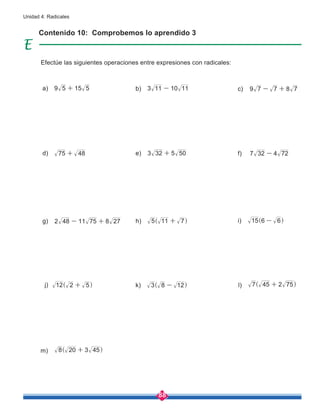 88
Unidad 4: Radicales
Contenido 10: Comprobemos lo aprendido 3
Efectúe las siguientes operaciones entre expresiones con radicales:
a) 9 5 15 5
+ c) 9 7 7 8 7
- +
d) 75 48
+
b) 3 11 10 11
-
i) 15 6 6
-
^ h
k) 3 8 12
-
^ h l) 7 45 2 75
+
^ h
m) 8 20 3 45
+
^ h
j) 12 2 5
+
^ h
e) 3 32 5 50
+
g) 2 48 11 75 8 27
- + h) 5 11 7
+
^ h
f) 7 32 4 72
-
 