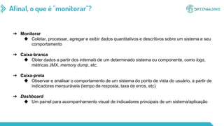 Afinal, o que é "monitorar"?
➔ Monitorar
◆ Coletar, processar, agregar e exibir dados quantitativos e descritivos sobre um sistema e seu
comportamento
➔ Caixa-branca
◆ Obter dados a partir dos internals de um determinado sistema ou componente, como logs,
métricas JMX, memory dump, etc.
➔ Caixa-preta
◆ Observar e analisar o comportamento de um sistema do ponto de vista do usuário, a partir de
indicadores mensuráveis (tempo de resposta, taxa de erros, etc)
➔ Dashboard
◆ Um painel para acompanhamento visual de indicadores principais de um sistema/aplicação
 