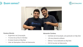 Quem somos?
Alexandre Cardoso
• Cientista da Computação, pós-graduado em Big Data
• +20 anos fazendo software
• Últimos 7 anos dedicados ao Big Data
• CEO & founder da Datenworks
Gustavo Biondo
• Engenheiro da Computação
• +5 anos de xp Cloud e DevOps
• 6 meses focado em Big Data
• Líder de Operações e Sócio da Datenworks
 