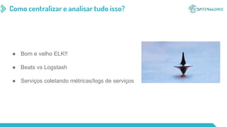 Como centralizar e analisar tudo isso?
● Bom e velho ELK!!
● Beats vs Logstash
● Serviços coletando métricas/logs de serviços
 