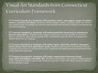    CT Content Standard 3: Students will consider, select, and apply a range of subject
    matter, symbols and ideas. Students will use subject matter, symbols, ideas and themes
    that demonstrate knowledge of contexts and cultural and aesthetic values to communicate
    intended meaning.

   CT Content Standard 4: Students will understand the visual arts in relation to
    history and culture. Students will compare works of art to one another in terms of
    history, aesthetics and culture; justify their conclusions; and use these conclusions to
    inform their own art making.

   CT Content Standard 5: Students will reflect upon, describe, analyze, interpret
    and evaluate their own and others’ work. Students will research and analyze historic
    meaning and purpose in varied works of art. Students will defend personal interpretations
    using reasoned argument.

   CT Content Standard 6: Students will make connections between visual
    arts, other disciplines and daily life. Students will analyze and compare characteristics
    of the visual arts within a particular historical period or style with ideas, issues or themes
    of that period or style.
 