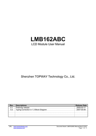 LMB162ABC
                               LCD Module User Manual




                  Shenzhen TOPWAY Technology Co., Ltd.




Rev.      Descriptions                                                       Release Date
0.1       Prelimiay release                                                   2005-03-17
0.2       Typing Correction in 1.3 Block Diagram                              2007-05-06




URL:   www.topwaydisplay.com                       Document Name: LMB162ABC-Manual-Rev0.2.DOC
       www.topwaysz.com                                                          Page: 1 of 11
 