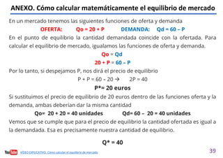 39
ANEXO. Cómo calcular matemáticamente el equilibrio de mercado
En un mercado tenemos las siguientes funciones de oferta y demanda
OFERTA: Qo = 20 + P DEMANDA: Qd = 60 – P
En el punto de equilibrio la cantidad demandada coincide con la ofertada. Para
calcular el equilibrio de mercado, igualamos las funciones de oferta y demanda.
Qo = Qd
20 + P = 60 – P
Por lo tanto, si despejamos P, nos dirá el precio de equilibrio
P + P = 60 – 20 2P = 40
P*= 20 euros
Si sustituimos el precio de equilibrio de 20 euros dentro de las funciones oferta y la
demanda, ambas deberían dar la misma cantidad
Qo= 20 + 20 = 40 unidades Qd= 60 – 20 = 40 unidades
Vemos que se cumple que para el precio de equilibrio la cantidad ofertada es igual a
la demandada. Esa es precisamente nuestra cantidad de equilibrio.
Q* = 40
VÍDEO EXPLICATIVO. Cómo calcular el equilibrio de mercado
 