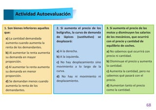 68
Actividad Autoevaluación
1. Son bienes inferiores aquellos
que:
a) La cantidad demandada
aumenta cuando aumenta la
renta de los demandantes.
b) Al aumentar la renta aumenta
su demanda en mayor
proporción.
c) Al aumentar la renta aumenta
su demanda en menor
proporción.
d) Se demandan menos cuando
aumenta la renta de los
demandantes.
2. Si aumenta el precio de los
bolígrafos, la curva de demanda
de lápices (sustitutivo) se
desplazará:
a) A la derecha.
b) A la izquierda.
c) No hay desplazamiento sino
movimiento a lo largo de la
curva.
d) No hay ni movimiento ni
desplazamiento.
3. Si aumenta el precio de las
motos y disminuyen los salarios
de los mecánicos, que ocurrirá
con el precio y cantidad de
equilibrio de coches.
a) No sabemos qué ocurrirá con
precio ni cantidad.
b) Disminuye el precio y aumenta
la cantidad.
c) Aumenta la cantidad, pero no
sabemos qué pasará con el
precio.
d) Aumentan tanto el precio
como la cantidad.
 