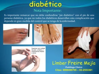 Nota Importante:
Es importante remarcar que no debe confundirse "pie diabético" con el pie de una
persona diabética, ya que no todos los diabéticos desarrollan esta complicación que
depende en gran medida del control que se tenga de la enfermedad.

Límber Freire Mejía
Podólogo Clínico

Citas: 0999490709 – 02-2553361

 