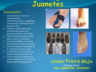 Tratamiento:
1.

2.

3.
4.

5.
6.
7.

Inicialmente se trata con
medicamentos
antiinflamatorios y analgésicos
y fisioterapia, aplicación local
de calor o frio.
Utilizar calzado adecuado,
evitando los zapatos de
puntera estrecha o tacón alto.
Elija calzado de horma ancha
que no roce en el juanete.
Usar almohadillas en la zona
del juanete para aliviar el dolor.
La inmovilización temporal de
la articulación del juanete.
La infiltración local puede ser
beneficiosa temporalmente.
La corrección quirúrgica es la
opción definitiva en función de
la gravedad del diagnóstico.

Límber Freire Mejía
Podólogo Clínico

Citas: 0999490709 – 02-2553361

 