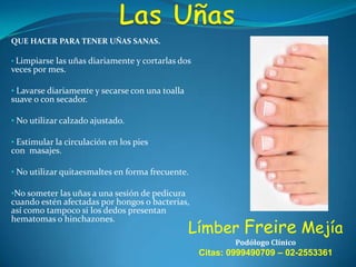 QUE HACER PARA TENER UÑAS SANAS.
• Limpiarse las uñas diariamente y cortarlas dos

veces por mes.

• Lavarse diariamente y secarse con una toalla

suave o con secador.

• No utilizar calzado ajustado.
• Estimular la circulación en los pies
con masajes.
• No utilizar quitaesmaltes en forma frecuente.
•No someter las uñas a una sesión de pedicura
cuando estén afectadas por hongos o bacterias,
así como tampoco si los dedos presentan

hematomas o hinchazones.

Límber Freire Mejía
Podólogo Clínico

Citas: 0999490709 – 02-2553361

 