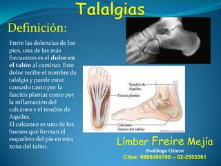 Definición:
Entre las dolencias de los
pies, una de las más
frecuentes es el dolor en
el talón al caminar. Este
dolor recibe el nombre de
talalgia y puede estar
causado tanto por la
fascitis plantar como por
la inflamación del
calcáneo y el tendón de
Aquiles.
El calcaneo es uno de los
huesos que forman el
esqueleto del pie en esta
zona del talón.

Límber Freire Mejía
Podólogo Clínico

Citas: 0999490709 – 02-2553361

 