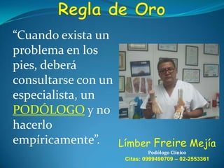 “Cuando exista un
problema en los
pies, deberá
consultarse con un
especialista, un
PODÓLOGO y no
hacerlo
empíricamente”. Límber Freire Mejía
Podólogo Clínico

Citas: 0999490709 – 02-2553361

 